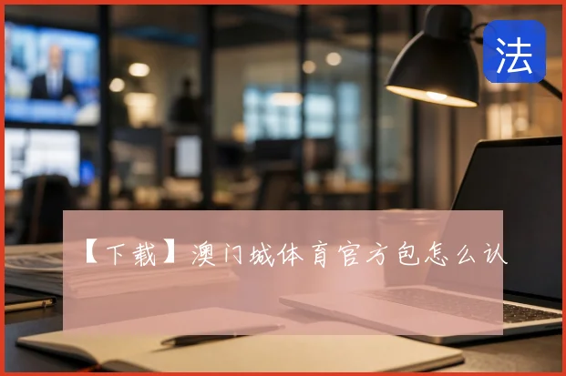【下载】澳门城体育官方包怎么认